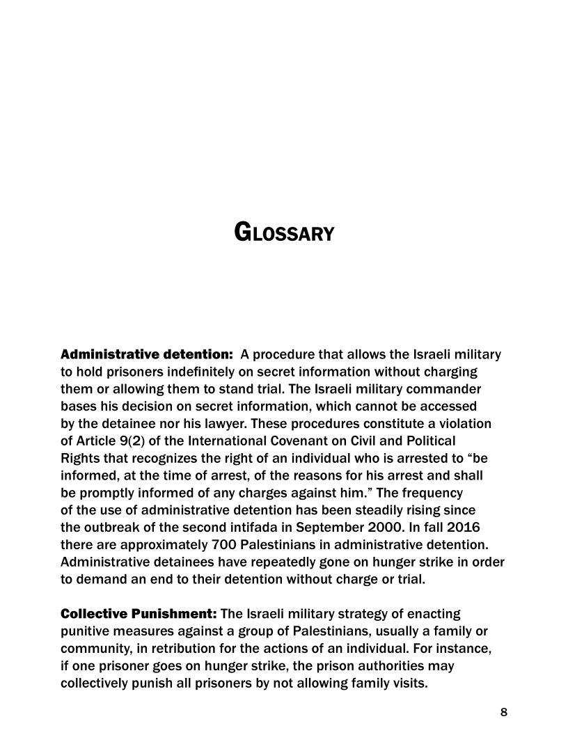 GLossary

Administrative detention: A procedure that allows the Israeli military
to hold prisoners indefinitely on secret information without charging
them or allowing them to stand trial. The Israeli military commander
bases his decision on secret information, which cannot be accessed

by the detainee nor his lawyer. These procedures constitute a violation
of Article 9(2) of the International Covenant on Civil and Political

Rights that recognizes the right of an individual who is arrested to “be
informed, at the time of arrest, of the reasons for his arrest and shall

be promptly informed of any charges against him.” The frequency

of the use of administrative detention has been steadily rising since

the outbreak of the second intifada in September 2000. In fall 2016
there are approximately 700 Palestinians in administrative detention.
Administrative detainees have repeatedly gone on hunger strike in order
to demand an end to their detention without charge or trial.

Collective Punishment: The Israeli military strategy of enacting
punitive measures against a group of Palestinians, usually a family or
community, in retribution for the actions of an individual. For instance,
if one prisoner goes on hunger strike, the prison authorities may
collectively punish all prisoners by not allowing family visits.
